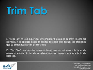 El “Trim Tab” es una superficie pequeña móvil, unida en la parte trasera del elevador, y es operada desde la cabina del piloto para reducir las presiones que se deben realizar en los controles. El “Trim Tab” nos permite entonces hacer menos esfuerzo a la hora de operar el mando dentro de la cabina cuando hacemos el movimiento de cabeceo. 
Trim Tab  