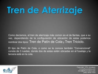 Como decíamos, el tren de aterrizaje más común es el de llantas, que a su vez, dependiendo de la configuración de ubicación de estas podemos nombrar dos tipos: Tren de Patín de Cola y Tren Triciclo. El tipo de Patín de Cola, o como se le conoce también “Convencional” consta de 3 ruedas, donde dos de estas están ubicadas en el fuselaje y la tercera está en la cola. 
Tren de Aterrizaje  