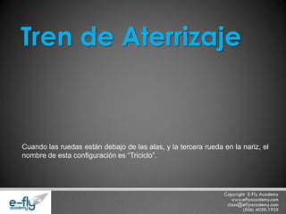Cuando las ruedas están debajo de las alas, y la tercera rueda en la nariz, el nombre de esta configuración es “Triciclo”. 
Tren de Aterrizaje  