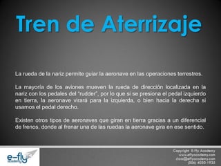 La rueda de la nariz permite guiar la aeronave en las operaciones terrestres. La mayoría de los aviones mueven la rueda de dirección localizada en la nariz con los pedales del “rudder”, por lo que si se presiona el pedal izquierdo en tierra, la aeronave virará para la izquierda, o bien hacia la derecha si usamos el pedal derecho. Existen otros tipos de aeronaves que giran en tierra gracias a un diferencial de frenos, donde al frenar una de las ruedas la aeronave gira en ese sentido. Tren de Aterrizaje  