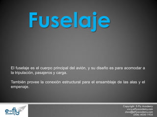 El fuselaje es el cuerpo principal del avión, y su diseño es para acomodar a la tripulación, pasajeros y carga. También provee la conexión estructural para el ensamblaje de las alas y el empenaje. Fuselaje  