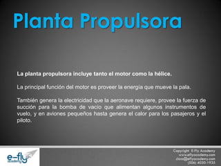 La planta propulsora incluye tanto el motor como la hélice. La principal función del motor es proveer la energía que mueve la pala. También genera la electricidad que la aeronave requiere, provee la fuerza de succión para la bomba de vacío que alimentan algunos instrumentos de vuelo, y en aviones pequeños hasta genera el calor para los pasajeros y el piloto. 
Planta Propulsora  