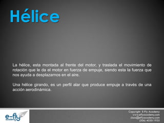 La hélice, esta montada al frente del motor, y traslada el movimiento de rotación que le da el motor en fuerza de empuje, siendo esta la fuerza que nos ayuda a desplazarnos en el aire. Una hélice girando, es un perfil alar que produce empuje a través de una acción aerodinámica. Hélice  