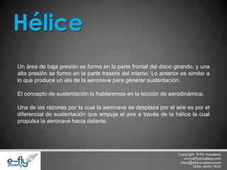 Un área de baja presión se forma en la parte frontal del disco girando, y una alta presión se forma en la parte trasera del mismo. Lo anterior es similar a lo que produce un ala de la aeronave para generar sustentación. El concepto de sustentación lo hablaremos en la lección de aerodinámica. Una de las razones por la cual la aeronave se desplaza por el aire es por el diferencial de sustentación que empuja el aire a través de la hélice la cual propulsa la aeronave hacia delante. 
Hélice  