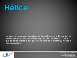 La segunda razón para el desplazamiento en el aire, es la Tercera Ley de Newton que dice: “Por toda acción, hay una reacción igual y opuesta”, lo que se aplica cuando el aire pasa hacia atrás de la aeronave, impulsa a esta hacia delante. Hélice  