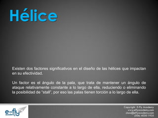 Existen dos factores significativos en el diseño de las hélices que impactan en su efectividad. Un factor es el ángulo de la pala, que trata de mantener un ángulo de ataque relativamente constante a lo largo de ella, reduciendo o eliminando la posibilidad de “stall”, por eso las palas tienen torción a lo largo de ella. Hélice  