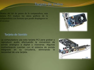 Dentro del kit de partes de la computadora, esta
tarjeta PCI traduce los datos gráficos de la
computadora a un formato que puede desplegarse en
el monitor




    Tarjeta de Sonido
La computadora usa esta tarjeta PCI para grabar y
reproducir audio efectuando la conversión de
sonido analógico a digital y viceversa. Algunas
motherboards cuentan con el sistema de sonido
integrado en su circuitería, eliminando la
necesidad de una tarjeta.
 