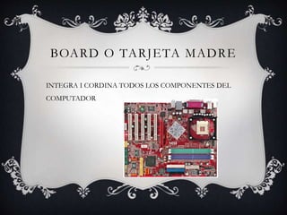 BOARD O TARJETA MADRE
INTEGRA I CORDINA TODOS LOS COMPONENTES DEL
COMPUTADOR
 