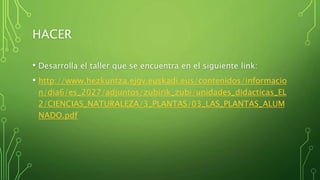 HACER
• Desarrolla el taller que se encuentra en el siguiente link:
• http://www.hezkuntza.ejgv.euskadi.eus/contenidos/informacio
n/dia6/es_2027/adjuntos/zubirik_zubi/unidades_didacticas_EL
2/CIENCIAS_NATURALEZA/3_PLANTAS/03_LAS_PLANTAS_ALUM
NADO.pdf
 