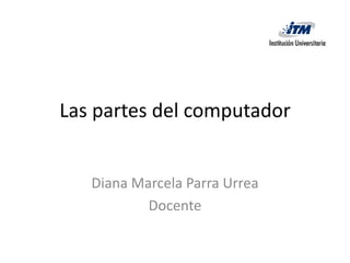 Las partes del computador


   Diana Marcela Parra Urrea
           Docente
 