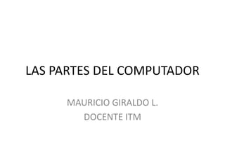 LAS PARTES DEL COMPUTADOR

     MAURICIO GIRALDO L.
       DOCENTE ITM
 
