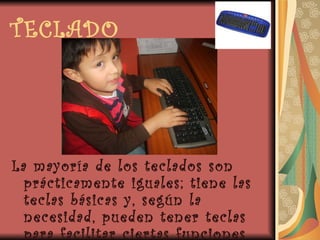 TECLADO La mayoría de los teclados son prácticamente iguales; tiene las teclas básicas y, según la necesidad, pueden tener teclas para facilitar ciertas funciones según el programa a utilizar. 
