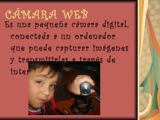 CÁMARA WEB Es una pequeña cámara digital, conectada a un ordenador que puede capturar imágenes y transmitirlas a través de internet. 