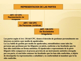 REPRESENTACION DE LAS PARTES
ART. 137 CPC
Representación de
incapaces
ART. 138 CPC
De Personas Jurídicas
ART. 139 CPC
De Sociedades
Irregulares
Las partes según el Art. 136 del CPC, tienen el derecho de gestionar personalmente sus
intereses en juicio o por medio de apoderados.
La Ley habla de gestión por medio de apoderados, entendiéndose como tales las
personas que gestionan por los litigantes en juicio, conforme a las facultades que les
han sido conferidas en forma auténtica. El apoderado o representante de la parte
litigante debe comparecer al proceso provisto de un instrumento auténtico otorgado
por esa parte, el cual debe contener las facultades que les han sido conferidas, a objeto
de desempeñar la representación a cabalidad y en conformidad al mandato que le ha
sido conferido.
 