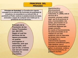 Concentración y
fraccionamiento
Este principio según
Cabanellas, G. (2008), está al
servicio de la
economía procesal, actitud
legal que ha de procurar el
juez y recomendable a las
partes, para tramitar en un
solo juicio, las diversas
cuestiones litigiosas que
tengan conexión.
En cuanto al fraccionamiento,
los actos procesales no se
realizan en una sola
audiencia, sino en intervalos
de tiempo más o menos
prolongados. Lo
anteriormente expuesto,
pareciera contradictorio pero,
cabe destacar, que el
principio de concentración se
aplica en procesos orales y
el de fraccionamiento, en
procesos escritos.
Principio de la
Preclusión de los
Actos Procesales:
Art. 202 CPC.
Según el cual los
términos de los
lapsos procesales
no podrán
prorrogarse ni
reabrirse; acto que
precumplió, acto
que se dio, a menos
que sea por causas
extrañas no
imputables.
Principio de Gratuidad: La Constitución vigente
consagra en su artículo 26 el principio de gratuidad de
la justicia y lo consolida en su artículo 254, al
prohibirle al Poder Judicial el establecimiento de tasas,
aranceles o pagos de cualquier otra índole por la
prestación de sus servicios…
 