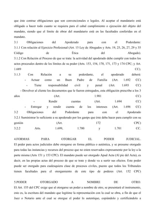 que éste contrae obligaciones que son convencionales o legales. Al aceptar el mandatario está
obligado a hacer todo cuanto se requiera para el cabal cumplimiento o ejecución del objeto del
mandato, siendo que el límite de obrar del mandatario está en las facultades conferidas en el
mandato.
3.1

Obligaciones

del

Apoderado

para

con

el

Poderdante:

3.1.1 Con relación al Ejercicio Profesional (Art. 15 Ley de Abogados y Arts. 19, 25, 26, 27, 29 y 35
Código

de

Ética

del

Abogado).

3.1.2 Con Relación al Proceso de que se trata: la actividad del apoderado debe cumplir con todos los
actos procesales dentro de los límites de su poder (Arts. 153, 154, 170, 171, 173 y 174 CPC; y Art.
1.689

CC).

3.1.3

Con
-

Relación

a

su

como

un

Buen

Actuar
-

Tiene

responsabilidad

poderdante,
Padre
civil

de
y

el

apoderado

Familia
penal

(Art.
(Art.

deberá:

1.692
1.693

CC)
CC)

- Devolver al cliente los documentos que le fueron entregados, esta obligación prescribe a los 3
años

(Art.
-

3.2

1.981

Rendir

Entregar

y

cuentas

rendir

Obligaciones

cuenta

del

CC)

(Art.

de

Poderdante

los

1.694

intereses

(Art.

con

el

para

CC)
1.696

CC)

Apoderado

3.2.1 Suministrar lo suficiente a su apoderado por los gastps que éste deba hacer para cumplir con su
gestión

(Art.

3.2.2

Arts.

4.FORMAS

172

1.699,

PARA

1.700

OTORGAR

CPC)

y

EL

1.701

PODER

CC.

JUDICIAL.

El poder para actos judiciales debe otorgarse en forma pública o auténtica, y se presume otorgado
para todas las instancias y recursos del proceso que no esten reservados expresamente por la ley a la
parte misma (Arts 151 y 153 CPC). El mandato puede ser otorgado Apud Acta (Al pie del Acta), es
decir, en las propias actas del proceso de que se trate y donde va a surtir sus efectos. Este poder
puede ser otorgado para cualesquiera clase de procesos civiles, puesto que todos los Tribunales
tienen

facultades

5.PODER

para

el

otorgamiento

OTORGADO

A

de

este

tipo

de

NOMBRE

poderes

(Art.

DE

152

CPC)

OTRO.

El Art. 155 del CPC exige que al otorgarse un poder a nombre de otro, se presentará el instrumento,
esto es, la escritura del mandato que legitime la representación con la cual se obra, a fin de que el
Juez o Notario ante el cual se otorgue el poder lo autentique, copiándolo y certificándolo a

 