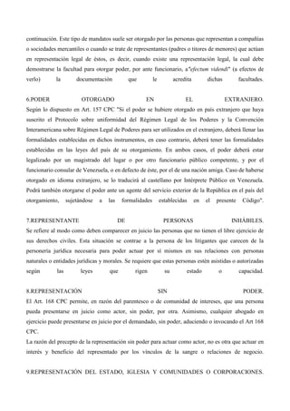 continuación. Este tipo de mandatos suele ser otorgado por las personas que representan a compañías
o sociedades mercantiles o cuando se trate de representantes (padres o titores de menores) que actúan
en representación legal de éstos, es decir, cuando existe una representación legal, la cual debe
demostrarse la facultad para otorgar poder, por ante funcionario, a"efectum videndi" (a efectos de
verlo)

la

documentación

6.PODER

que

OTORGADO

le

acredita

EN

dichas

EL

facultades.

EXTRANJERO.

Según lo dispuesto en Art. 157 CPC "Si el poder se hubiere otorgado en país extranjero que haya
suscrito el Protocolo sobre uniformidad del Régimen Legal de los Poderes y la Convención
Interamericana sobre Régimen Legal de Poderes para ser utilizados en el extranjero, deberá llenar las
formalidades establecidas en dichos instrumentos, en caso contrario, deberá tener las formalidades
establecidas en las leyes del país de su otorgamiento. En ambos casos, el poder deberá estar
legalizado por un magistrado del lugar o por otro funcionario público competente, y por el
funcionario consular de Venezuela, o en defecto de éste, por el de una nación amiga. Caso de haberse
otorgado en idioma extranjero, se lo traducirá al castellano por Intérprete Público en Venezuela.
Podrá también otorgarse el poder ante un agente del servicio exterior de la República en el país del
otorgamiento,

sujetándose

7.REPRESENTANTE

a

las

formalidades

DE

establecidas

en

el

presente

PERSONAS

Código".

INHÁBILES.

Se refiere al modo como deben comparecer en juicio las personas que no tienen el libre ejercicio de
sus derechos civiles. Esta situación se contrae a la persona de los litigantes que carecen de la
personería jurídica necesaria para poder actuar por sí mismos en sus relaciones con personas
naturales o entidades jurídicas y morales. Se requiere que estas personas estén asistidas o autorizadas
según

las

leyes

8.REPRESENTACIÓN

que

rigen

su

SIN

estado

o

capacidad.

PODER.

El Art. 168 CPC permite, en razón del parentesco o de comunidad de intereses, que una persona
pueda presentarse en juicio como actor, sin poder, por otra. Asimismo, cualquier abogado en
ejercicio puede presentarse en juicio por el demandado, sin poder, aduciendo o invocando el Art 168
CPC.
La razón del precepto de la representación sin poder para actuar como actor, no es otra que actuar en
interés y beneficio del representado por los vínculos de la sangre o relaciones de negocio.

9.REPRESENTACIÓN DEL ESTADO, IGLESIA Y COMUNIDADES O CORPORACIONES.

 