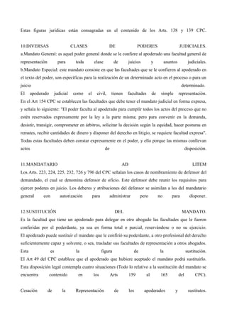 Estas figuras jurídicas están consagradas en el contenido de los Arts. 138 y 139 CPC.

10.DIVERSAS

CLASES

DE

PODERES

JUDICIALES.

a.Mandato General: es aquel poder general donde se le confiere al apoderado una facultad general de
representación

para

toda

clase

de

juicios

y

asuntos

judiciales.

b.Mandato Especial: este mandato consiste en que las facultades que se le confieren al apoderado en
el texto del poder, son específicas para la realización de un determinado acto en el proceso o para un
juicio
El

determinado.

apoderado

judicial

como

el

civil,

tienen

facultades

de

simple

representación.

En el Art 154 CPC se establecen las facultades que debe tener el mandato judicial en forma expresa,
y señala lo siguiente: "El poder faculta al apoderado para cumplir todos los actos del proceso que no
estén reservados expresamente por la ley a la parte misma; pero para convenir en la demanda,
desistir, transigir, comprometer en árbitros, solicitar la decisión según la equidad, hacer posturas en
remates, recibir cantidades de dinero y disponer del derecho en litigio, se requiere facultad expresa".
Todas estas facultades deben constar expresamente en el poder, y ello porque las mismas conllevan
actos

de

disposición.

11.MANDATARIO

AD

LITEM

Los Arts. 223, 224, 225, 232, 726 y 796 del CPC señalan los casos de nombramiento de defensor del
demandado, el cual se denomina defensor de oficio. Este defensor debe reunir los requisitos para
ejercer poderes en juicio. Los deberes y atribuciones del defensor se asimilan a los del mandatario
general

con

autorización

para

administrar

12.SUSTITUCIÓN

pero

no

para

DEL

disponer.

MANDATO.

Es la facultad que tiene un apoderado para delegar en otro abogado las facultades que le fueron
conferidas por el poderdante, ya sea en forma total o parcial, reservándose o no su ejercicio.
El apoderado puede sustituir el mandato que le confirió su poderdante, a otro profesional del derecho
suficientemente capaz y solvente, o sea, trasladar sus facultades de representación a otros abogados.
Esta

es

la

figura

de

la

sustitución.

El Art 49 del CPC establece que el apoderado que hubiere aceptado el mandato podrá sustituirlo.
Esta disposición legal contempla cuatro situaciones (Todo lo relativo a la sustitución del mandato se
encuentra

Cesación

contenido

de

la

en

los

Representación

Arts

de

159

los

al

165

apoderados

del

y

CPC).

sustitutos.

 