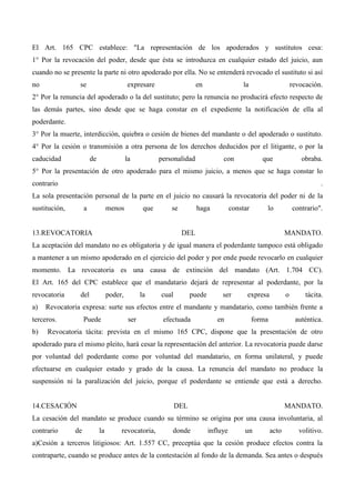 El Art. 165 CPC establece: "La representación de los apoderados y sustitutos cesa:
1° Por la revocación del poder, desde que ésta se introduzca en cualquier estado del juicio, aun
cuando no se presente la parte ni otro apoderado por ella. No se entenderá revocado el sustituto si así
no

se

expresare

en

la

revocación.

2° Por la renuncia del apoderado o la del sustituto; pero la renuncia no producirá efecto respecto de
las demás partes, sino desde que se haga constar en el expediente la notificación de ella al
poderdante.
3° Por la muerte, interdicción, quiebra o cesión de bienes del mandante o del apoderado o sustituto.
4° Por la cesión o transmisión a otra persona de los derechos deducidos por el litigante, o por la
caducidad

de

la

personalidad

con

que

obraba.

5° Por la presentación de otro apoderado para el mismo juicio, a menos que se haga constar lo
contrario

.

La sola presentación personal de la parte en el juicio no causará la revocatoria del poder ni de la
sustitución,

a

menos

que

se

13.REVOCATORIA

haga

constar

lo

DEL

contrario".

MANDATO.

La aceptación del mandato no es obligatoria y de igual manera el poderdante tampoco está obligado
a mantener a un mismo apoderado en el ejercicio del poder y por ende puede revocarlo en cualquier
momento. La revocatoria es una causa de extinción del mandato (Art. 1.704 CC).
El Art. 165 del CPC establece que el mandatario dejará de representar al poderdante, por la
revocatoria
a)

del

la

cual

puede

ser

expresa

o

tácita.

Revocatoria expresa: surte sus efectos entre el mandante y mandatario, como también frente a

terceros.
b)

poder,

Puede

ser

efectuada

en

forma

auténtica.

Revocatoria tácita: prevista en el mismo 165 CPC, dispone que la presentación de otro

apoderado para el mismo pleito, hará cesar la representación del anterior. La revocatoria puede darse
por voluntad del poderdante como por voluntad del mandatario, en forma unilateral, y puede
efectuarse en cualquier estado y grado de la causa. La renuncia del mandato no produce la
suspensión ni la paralización del juicio, porque el poderdante se entiende que está a derecho.

14.CESACIÓN

DEL

MANDATO.

La cesación del mandato se produce cuando su término se origina por una causa involuntaria, al
contrario

de

la

revocatoria,

donde

influye

un

acto

volitivo.

a)Cesión a terceros litigiosos: Art. 1.557 CC, preceptúa que la cesión produce efectos contra la
contraparte, cuando se produce antes de la contestación al fondo de la demanda. Sea antes o después

 