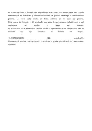 de la contestación de la demanda, con aceptación de la otra parte, todo acto de cesión hace cesar la
representación del mandatario y también del sustituto, sin que ello interrumpa la continuidad del
proceso.

La

cesión

debe

constar

en

forma

auténtica

en

los

autos

del

proceso.

b)La muerte del litigante y del apoderado hace cesar la representación judicial, pero la del
sustituyente

no

termina

el

poder

del

sustituto.

c)La caducidad de la personalidad con que obraba el representante de un incapaz hace cesar el
mandato

que

15.TERMINACIÓN

haya

conferido

en

DEL

nombre

del

incapaz.

MANDATO.

Finalmente el mandato concluye cuando es realizada la gestión para el cual fue concretamente
conferido.

 