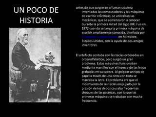 UN POCO DE   antes de que surgieran o fueran siquiera
                 inventadas las computadoras y las máquinas
                 de escribir elÉctricas, se utilizaban las
 HISTORIA        mecánicas, que se comenzaron a conocer
                 durante la primera mitad del siglo XIX. Fue en
                 1872 cuando se lanza la primera máquina de
                 escribir ampliamente conocida, diseñada por
                 Cristopher Latham Sholes en Milwakee,
                 Estados Unidos, con la ayuda de dos amigos
                 inventores.

             El artefacto contaba con las teclas ordenadas en
                  ordenalfabético, pero surgió un gran
                  problema. Estas máquinas funcionaban
                  mediante martillos con el inverso de las letras
                  grabadas en su cabeza. Al golpear un tipo de
                  papel a través de una cinta con tinta se
                  marcaba la letra. El problema era que el
                  movimiento de las teclas empujado por la
                  presión de los dedos causaba frecuentes
                  choques de las palancas, con lo que las
                  primeras máquinas se trababan con mucha
                  frecuencia.
 