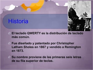 Historia
El teclado QWERTY es la distribución de teclado
más común.
Fue diseñado y patentado por Christopher
Latham Sholes en 1867 y vendido a Remington
en 1873.
Su nombre proviene de las primeras seis letras
de su fila superior de teclas.
 
