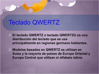 Teclado QWERTZ
El teclado QWERTZ o teclado QWERTZU es una
distribución del teclado que se usa
principalmente en regiones germano hablantes.
Modelos basados en QWERTZ se utilizan en
Suiza y la mayoría de países de Europa Oriental y
Europa Central que utilizan el alfabeto latino.
 