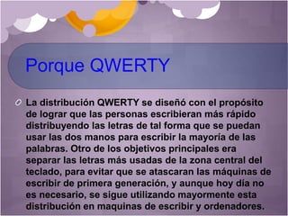 Porque QWERTY
La distribución QWERTY se diseñó con el propósito
de lograr que las personas escribieran más rápido
distribuyendo las letras de tal forma que se puedan
usar las dos manos para escribir la mayoría de las
palabras. Otro de los objetivos principales era
separar las letras más usadas de la zona central del
teclado, para evitar que se atascaran las máquinas de
escribir de primera generación, y aunque hoy día no
es necesario, se sigue utilizando mayormente esta
distribución en maquinas de escribir y ordenadores.
 