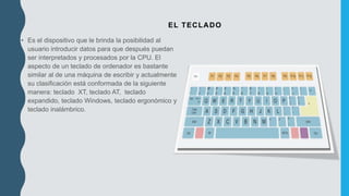 EL TECLADO
• Es el dispositivo que le brinda la posibilidad al
usuario introducir datos para que después puedan
ser interpretados y procesados por la CPU. El
aspecto de un teclado de ordenador es bastante
similar al de una máquina de escribir y actualmente
su clasificación está conformada de la siguiente
manera: teclado XT, teclado AT, teclado
expandido, teclado Windows, teclado ergonómico y
teclado inalámbrico.
 