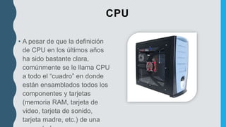 CPU
• A pesar de que la definición
de CPU en los últimos años
ha sido bastante clara,
comúnmente se le llama CPU
a todo el “cuadro” en donde
están ensamblados todos los
componentes y tarjetas
(memoria RAM, tarjeta de
video, tarjeta de sonido,
tarjeta madre, etc.) de una
 