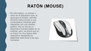 RATÓN (MOUSE)
• En informática, un mouse ó
ratón es el dispositivo que, al
igual que el teclado, permite
enviarle instrucciones a una
computadora mientras este
interactúa con una interfaz
gráfica. Hoy en día es un
dispositivo imprescindible en un
ordenar, pero, se prevé que en
un futuro no muy lejano este
dispositivo desaparezca,
dejándole esta tarea a los ojos
humanos.
 
