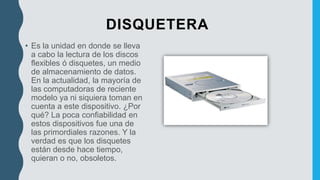 DISQUETERA
• Es la unidad en donde se lleva
a cabo la lectura de los discos
flexibles ó disquetes, un medio
de almacenamiento de datos.
En la actualidad, la mayoría de
las computadoras de reciente
modelo ya ni siquiera toman en
cuenta a este dispositivo. ¿Por
qué? La poca confiabilidad en
estos dispositivos fue una de
las primordiales razones. Y la
verdad es que los disquetes
están desde hace tiempo,
quieran o no, obsoletos.
 