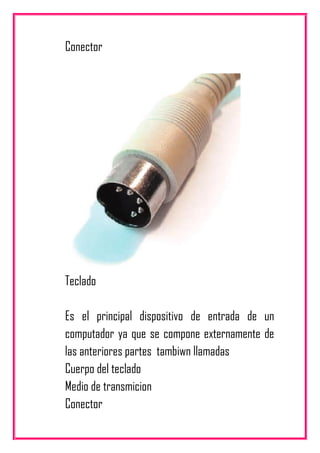 Conector
Teclado
Es el principal dispositivo de entrada de un
computador ya que se compone externamente de
las anteriores partes tambiwn llamadas
Cuerpo del teclado
Medio de transmicion
Conector
 