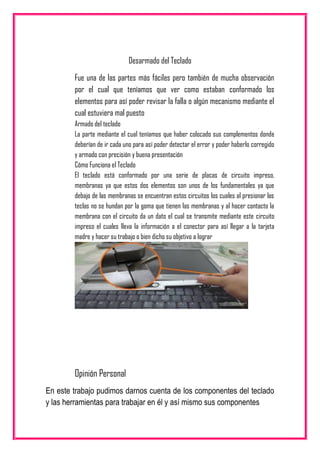 Desarmado del Teclado
Fue una de las partes más fáciles pero también de mucha observación
por el cual que teníamos que ver como estaban conformado los
elementos para así poder revisar la falla o algún mecanismo mediante el
cual estuviera mal puesto
Armado del teclado
La parte mediante el cual teníamos que haber colocado sus complementos donde
deberían de ir cada uno para así poder detectar el error y poder haberlo corregido
y armado con precisión y buena presentación
Cómo Funciona el Teclado
El teclado está conformado por una serie de placas de circuito impreso,
membranas ya que estos dos elementos son unos de los fundamentales ya que
debajo de las membranas se encuentran estos circuitos los cuales al presionar las
teclas no se hundan por la goma que tienen las membranas y al hacer contacto la
membrana con el circuito da un dato el cual se transmite mediante este circuito
impreso el cuales lleva la información a el conector para así llegar a la tarjeta
madre y hacer su trabajo o bien dicho su objetivo a lograr
Opinión Personal
En este trabajo pudimos darnos cuenta de los componentes del teclado
y las herramientas para trabajar en él y así mismo sus componentes
 