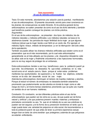 Texto argumentativo
El uso de métodos anticonceptivos
Tesis: En este momento, abordaremos una solución para la juventud, manifestando
el uso de anticonceptivos. El presente documento servirá para crear conciencia en
los jóvenes de consecuencias se están librando. En la práctica general de los
anticonceptivos se suelen presentar de como es el uso de dicho elemento y también
qué beneficios pueden conseguir los jóvenes con dicha práctica.
Argumentos:
En el uso de los anticonceptivos , se presentan dos tipos de métodos, los de
métodos naturales y métodos artificiales .Los métodos naturales se basa en la
abstinencia durante los periodos de mayor fertilidad de la mujer ya que algunos
médicos indican que la mujer tiende a ser fértil en un cierto día .Por ejemplo el
método( Ogino -knaus ,método de temperatura ),o en la interrupción del coito antes
de la eyaculación.
También se puede utilizar los diversos métodos artificiales que existen como es el
preservativo que es el más recomendado, por lo cual este anticonceptivo
generalmente es el más utilizado por los jóvenes y de dispositivo intrauterino este
se utiliza solo en la mujer y finalmente encontramos a las inyecciones hormonales,
pero no es muy seguro de proteger de un embarazo.
Estos anticonceptivos tienden a ser muy beneficiosos para la población juvenil ya
que evita los embarazos no deseados. Ya que evitas problemas en tu vida
social como en el estudio para tu futura porque al evitar estos problemas
mantienes tus oportunidades de superación y no frustrar tus objetivos, evitando
marcas en la vida del desarrollo social de una mujer.
Además los anticonceptivos disminuyen el número de muertes maternas y abortos.
Porque al reducir el número de embarazos no deseados también estaríamos
previniendo que posteriormente se den abortos en donde la mujer corre un alto
riesgo de morir y al mismo tiempo estaríamos previniendo que se quite una muerte
sin sentido de un ser humano indefenso.
Conclusión: En conclusión, se dan diferentes prácticas sobre el uso de los
anticonceptivos que pueden ser de cómo es su uso, de que puede ser de forma
natural y artificial y de que podemos prevenir muertes maternas y embarazos
prematuros accionando su uso. Ya que en el método de su uso sus prácticas no
pueden ser tan seguros y en la forma de su prevención tendremos en tanto que la
mujer puede tener una variedad de prejuicios en vida social. Así recomendamos a
toda la población juvenil de que antes de tener su primera experiencia sexual,
tengan bien en tanto de cómo tendrían que protegerse y además de que peligrosos
se estarían enfrentando.
 