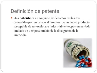 Definición de patente
 Una patente es un conjunto de derechos exclusivos

concedidos por un Estado al inventor de un nuevo producto
susceptible de ser explotado industrialmente, por un período
limitado de tiempo a cambio de la divulgación de la
invención.

 