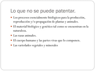 Lo que no se puede patentar.
 Los procesos esencialmente biológicos para la producción,






reproducción y/o propagación de plantas y animales.
El material biológico y genético tal como se encuentran en la
naturaleza.
Las razas animales.
El cuerpo humano y las partes vivas que lo componen.
Las variedades vegetales y minerales

 
