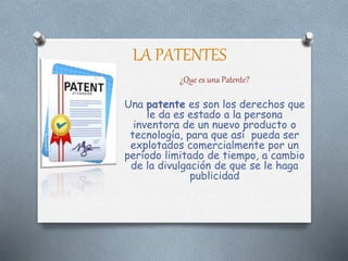 LA PATENTES
¿Que es una Patente?
Una patente es son los derechos que
le da es estado a la persona
inventora de un nuevo producto o
tecnología, para que así pueda ser
explotados comercialmente por un
período limitado de tiempo, a cambio
de la divulgación de que se le haga
publicidad
 
