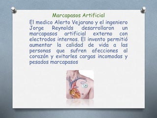 Marcapasos Artificial
El medico Alerto Vejarano y el ingeniero
Jorge Reynolds desarrollaron un
marcapasos artificial externo con
electrodos internos. El invento permitió
aumentar la calidad de vida a las
personas que sufren afecciones al
corazón y evitarles cargas incomodas y
pesados marcapasos
 