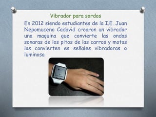 Vibrador para sordos
En 2012 siendo estudiantes de la I.E. Juan
Nepomuceno Cadavid crearon un vibrador
una maquina que convierte las ondas
sonaras de los pitos de las carros y motas
las convierten es señales vibradoras o
luminosa
 