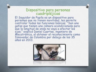 Dispositivo para personas
cuadripléjicas
El Seguidor de Pupila es un dispositivo para
personas que no tienen movilidad, les permite
controlar todas las funciones básicas. “Son una
gafas que tienen una cámara acondicionada para
que la longitud de onda no vaya a afectar los
ojos.” explicó Daniel Cuartas, ingeniero de
Mecatrónica, al obtener el reconocimiento como
Innovador de Colombia por debajo de los 35
años en 2013.
 