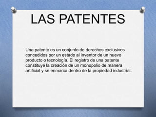 LAS PATENTES
Una patente es un conjunto de derechos exclusivos
concedidos por un estado al inventor de un nuevo
producto o tecnología. El registro de una patente
constituye la creación de un monopolio de manera
artificial y se enmarca dentro de la propiedad industrial.
 