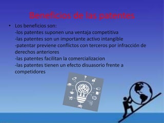Beneficios de las patentes
• Los beneficios son:
-los patentes suponen una ventaja competitiva
-las patentes son un importante activo intangible
-patentar previene conflictos con terceros por infracción de
derechos anteriores
-las patentes facilitan la comercializacion
-las patentes tienen un efecto disuasorio frente a
competidores
 