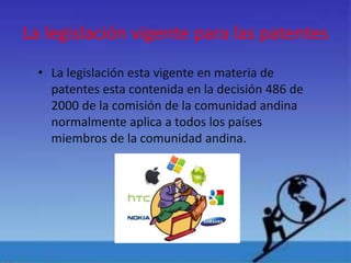La legislación vigente para las patentes
• La legislación esta vigente en materia de
patentes esta contenida en la decisión 486 de
2000 de la comisión de la comunidad andina
normalmente aplica a todos los países
miembros de la comunidad andina.
 