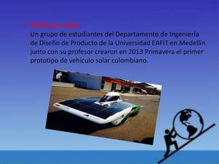 • Vehículo solar:
Un grupo de estudiantes del Departamento de Ingeniería
de Diseño de Producto de la Universidad EAFIT en Medellín
junto con su profesor crearon en 2013 Primavera el primer
prototipo de vehículo solar colombiano.
 