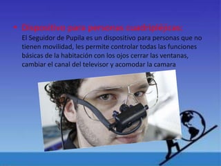 • Dispositivo para personas cuadripléjicas:
El Seguidor de Pupila es un dispositivo para personas que no
tienen movilidad, les permite controlar todas las funciones
básicas de la habitación con los ojos cerrar las ventanas,
cambiar el canal del televisor y acomodar la camara
 