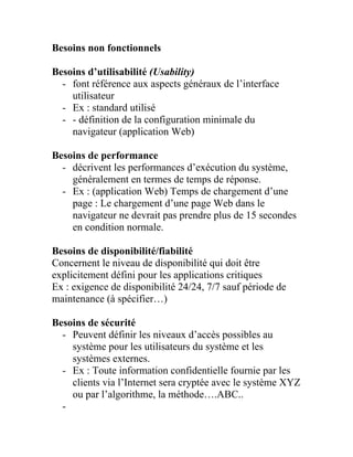Besoins non fonctionnels
Besoins d’utilisabilité (Usability)
- font référence aux aspects généraux de l’interface
utilisateur
- Ex : standard utilisé
- - définition de la configuration minimale du
navigateur (application Web)
Besoins de performance
- décrivent les performances d’exécution du système,
généralement en termes de temps de réponse.
- Ex : (application Web) Temps de chargement d’une
page : Le chargement d’une page Web dans le
navigateur ne devrait pas prendre plus de 15 secondes
en condition normale.
Besoins de disponibilité/fiabilité
Concernent le niveau de disponibilité qui doit être
explicitement défini pour les applications critiques
Ex : exigence de disponibilité 24/24, 7/7 sauf période de
maintenance (à spécifier…)
Besoins de sécurité
- Peuvent définir les niveaux d’accès possibles au
système pour les utilisateurs du système et les
systèmes externes.
- Ex : Toute information confidentielle fournie par les
clients via l’Internet sera cryptée avec le système XYZ
ou par l’algorithme, la méthode….ABC..
-
 