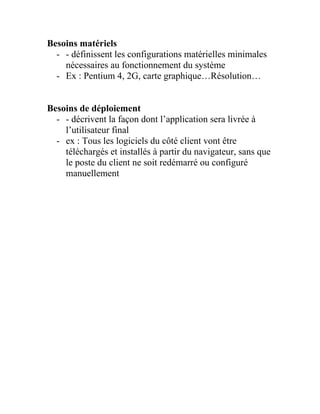Besoins matériels
- - définissent les configurations matérielles minimales
nécessaires au fonctionnement du système
- Ex : Pentium 4, 2G, carte graphique…Résolution…
Besoins de déploiement
- - décrivent la façon dont l’application sera livrée à
l’utilisateur final
- ex : Tous les logiciels du côté client vont être
téléchargés et installés à partir du navigateur, sans que
le poste du client ne soit redémarré ou configuré
manuellement
 