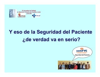 VI Jornadas de Calidad
   en Atención Primaria de Castilla y León
                  Junio 09




Y eso de la Seguridad del Paciente
           ¿de verdad va en serio?

                                             Seguridad del Paciente
 