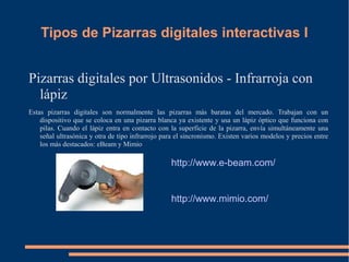 Tipos de Pizarras digitales interactivas I


Pizarras digitales por Ultrasonidos - Infrarroja con
  lápiz
Estas pizarras digitales son normalmente las pizarras más baratas del mercado. Trabajan con un
    dispositivo que se coloca en una pizarra blanca ya existente y usa un lápiz óptico que funciona con
    pilas. Cuando el lápiz entra en contacto con la superficie de la pizarra, envía simultáneamente una
    señal ultrasónica y otra de tipo infrarrojo para el sincronismo. Existen varios modelos y precios entre
    los más destacados: eBeam y Mimio

                                                  http://www.e-beam.com/


                                                  http://www.mimio.com/
 